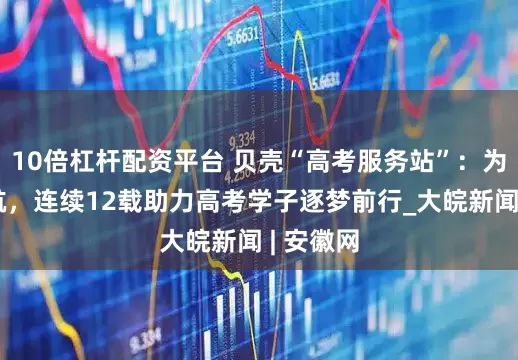 10倍杠杆配资平台 贝壳“高考服务站”：为梦想护航，连续12载助力高考学子逐梦前行_大皖新闻 | 安徽网