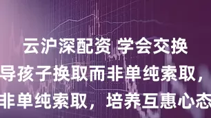 云沪深配资 学会交换：家长教导孩子换取而非单纯索取，培养互惠心态