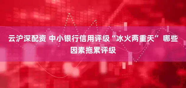云沪深配资 中小银行信用评级“冰火两重天” 哪些因素拖累评级