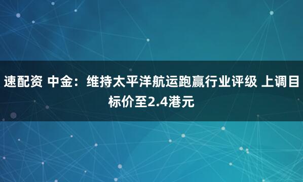 速配资 中金：维持太平洋航运跑赢行业评级 上调目标价至2.4港元