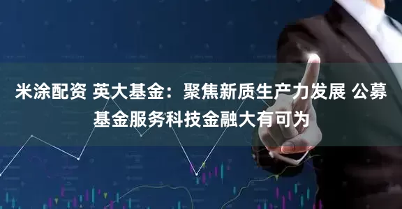 米涂配资 英大基金：聚焦新质生产力发展 公募基金服务科技金融大有可为