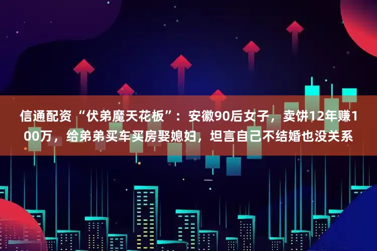 信通配资 “伏弟魔天花板”：安徽90后女子，卖饼12年赚100万，给弟弟买车买房娶媳妇，坦言自己不结婚也没关系