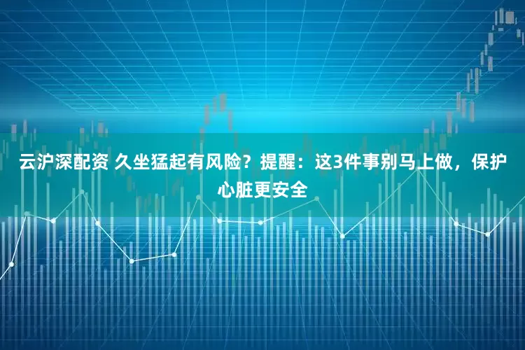 云沪深配资 久坐猛起有风险？提醒：这3件事别马上做，保护心脏更安全