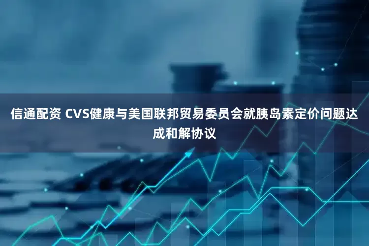 信通配资 CVS健康与美国联邦贸易委员会就胰岛素定价问题达成和解协议
