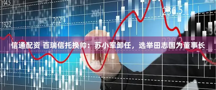 信通配资 百瑞信托换帅：苏小军卸任，选举田志国为董事长