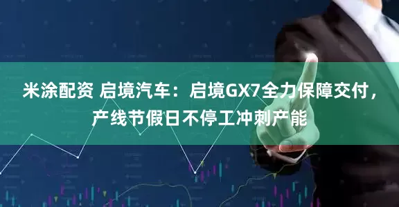 米涂配资 启境汽车：启境GX7全力保障交付，产线节假日不停工冲刺产能
